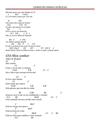 LIVROS DE CIFRAS CATÓLICAS
Há tanta graça em estar dianbte de Ti
A Bm7 C#m5+
E o céu inteiro espera por Teu sim
D D/E
Não temas doce anjo do Senhor
C#m F#4 F#
Escuta o que agora eu vou falar
Bm E
Sorri e vai ao céu anunciar
D7+ D/E A D A
Sim, eu serei a Mãoe do Salvador
Bm E A F#m
Ave Maria, quanta alegria
Bm D/E E A A/G
O céu se encheu de luz, pois vai nascer Jesus
D/F# Dm/F A/E D#º D7+ D/E E A
Santa Maria, Deus escolheu-te bem, e todos os anjos cantam amém
434-Meu senhor
Anjos de Resgate
F4 F
Meu senhor
F4 F
Como o rio ao mar se entrega
F4/D F/D C4 C
Sou o barco que navega em teu mar
F4 F
Pr isso, meu Senhor
F4 F
Souo ninho que espera
F4/D F/D G/B
Pelo pássaro que um dia ira voltar
Bb C/Bb Bb F
Já posso ouvir a tua voz me embalando o coração
F/A Bb Bb/D C4 C
Vem cantando em meu ouvido uma canção
F Bb/F
Está no sol que me aquece
F Bb/F
Está na brisa do verão
F Bb/D C4 C Bb
Está na chuva que umidece o meu coração
F/A Bb
 