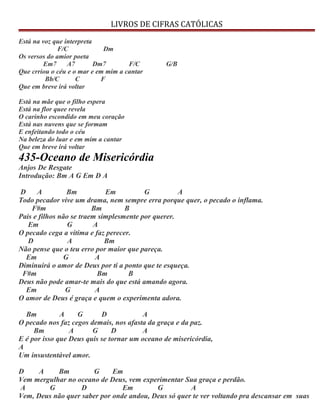LIVROS DE CIFRAS CATÓLICAS
Está na voz que interpreta
F/C Dm
Os versos do amior poeta
Em7 A7 Dm7 F/C G/B
Que crriou o céu e o mar e em mim a cantar
Bb/C C F
Que em breve irá voltar
Está na mãe que o filho espera
Está na flor quee revela
O carinho escondido em meu coração
Está nas nuvens que se formam
E enfeitando todo o céu
Na beleza do luar e em mim a cantar
Que em breve irá voltar
435-Oceano de Misericórdia
Anjos De Resgate
Introdução: Bm A G Em D A
D A Bm Em G A
Todo pecador vive um drama, nem sempre erra porque quer, o pecado o inflama.
F#m Bm B
Pais e filhos não se traem simplesmente por querer.
Em G A
O pecado cega a vítima e faz perecer.
D A Bm
Não pense que o teu erro por maior que pareça.
Em G A
Diminuirá o amor de Deus por ti a ponto que te esqueça.
F#m Bm B
Deus não pode amar-te mais do que está amando agora.
Em G A
O amor de Deus é graça e quem o experimenta adora.
Bm A G D A
O pecado nos faz cegos demais, nos afasta da graça e da paz.
Bm A G D A
E é por isso que Deus quis se tornar um oceano de misericórdia,
A
Um insustentável amor.
D A Bm G Em
Vem mergulhar no oceano de Deus, vem experimentar Sua graça e perdão.
A G D Em G A
Vem, Deus não quer saber por onde andou, Deus só quer te ver voltando pra descansar em suas
 