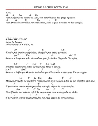 LIVROS DE CIFRAS CATÓLICAS
mãos.
D A Bm G Em
Vem mergulhar no oceano de Deus, vem experimentar Sua graça e perdão.
A G D Em A D
Vem, Deus não quer saber por onde andou, Deus te quer morando em Seu coração.
436-Por Amor
Anjos De Resgate
Introdução: (Am F G Em) 4x
C9 F G C9
Ferido por cravos e espinhos, chagado por meus pecados.
Am7 Em F G4 G
Sou eu a lança na mão do soldado que feriu Seu Sagrado Coração.
C9 F Am G C9 G/B
Despido diante dos olhos da mãe que tanto o amou.
Am7 Em7 F G
Sou eu o beijo que O traiu, toda dor que Ele sentiu, a cruz que Ele carregou.
Am F G Em Am F G
Morreu pregado no madeiro romano, por mim sofreu a dor de um simples humano.
F C F G
E por amor tomou meus pecados e me fez digno de ter salvação.
Am F G Em Am F G
Crucificado por minha rejeição como uma rosa esmagada no chão.
F c F G
E por amor tomou meus pecados e me fez digno de ter salvação.
 