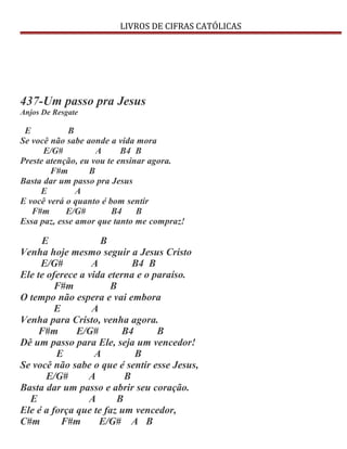 LIVROS DE CIFRAS CATÓLICAS
437-Um passo pra Jesus
Anjos De Resgate
E B
Se você não sabe aonde a vida mora
E/G# A B4 B
Preste atenção, eu vou te ensinar agora.
F#m B
Basta dar um passo pra Jesus
E A
E você verá o quanto é bom sentir
F#m E/G# B4 B
Essa paz, esse amor que tanto me compraz!
E B
Venha hoje mesmo seguir a Jesus Cristo
E/G# A B4 B
Ele te oferece a vida eterna e o paraíso.
F#m B
O tempo não espera e vai embora
E A
Venha para Cristo, venha agora.
F#m E/G# B4 B
Dê um passo para Ele, seja um vencedor!
E A B
Se você não sabe o que é sentir esse Jesus,
E/G# A B
Basta dar um passo e abrir seu coração.
E A B
Ele é a força que te faz um vencedor,
C#m F#m E/G# A B
 