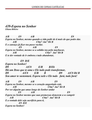 LIVROS DE CIFRAS CATÓLICAS
439-Espera no Senhor
Eliana Ribeiro
A/B E9 A/B E9
Espera no Senhor, mesmo quando a vida pedir de ti mais do que podes dar.
A/B C#m7 Am7 B4 B
E o cansaço já fizer teu passo vacilar.
E9 A/B E9
Espera no Senhor, mesmo se a solidão teu peito machucar,
A/B C#m7 Am7 B4 B
E te der vontade de ir embora e tudo abandonar,
E9 D/E
Espera no Senhor!
D9 A/C# E/B B/Eb
Há um Deus que te ama e Ele tudo pode transformar,
D9 A/C# E/B B D9 A/C# B4 B
Seu amor te sustentará. Espera nele e Ele tudo fará, tudo fará!
A/B E9 A/B E9
Espera no Senhor, mesmo se o coração angustiado está,
A/B C#m7 Am7 B4 B
Por ver alguém que amas longe do Senhor andar
E9 A/B E9
Espera no Senhor mesmo que suas promessas demorem a se cumprir
A/B C#m7 Am7 B4 B
E a vontade dele seja sacrifício para ti,
E9 D/E
Espera no Senhor!
 