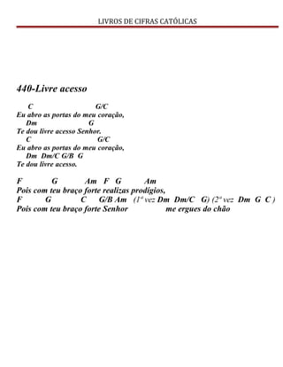 LIVROS DE CIFRAS CATÓLICAS
440-Livre acesso
C G/C
Eu abro as portas do meu coração,
Dm G
Te dou livre acesso Senhor.
C G/C
Eu abro as portas do meu coração,
Dm Dm/C G/B G
Te dou livre acesso.
F G Am F G Am
Pois com teu braço forte realizas prodígios,
F G C G/B Am (1ª vez Dm Dm/C G) (2ª vez Dm G C )
Pois com teu braço forte Senhor me ergues do chão
 