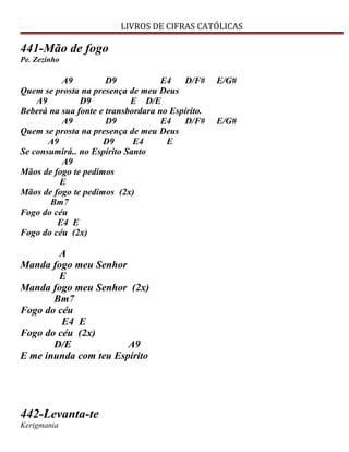 LIVROS DE CIFRAS CATÓLICAS
441-Mão de fogo
Pe. Zezinho
A9 D9 E4 D/F# E/G#
Quem se prosta na presença de meu Deus
A9 D9 E D/E
Beberá na sua fonte e transbordara no Espírito.
A9 D9 E4 D/F# E/G#
Quem se prosta na presença de meu Deus
A9 D9 E4 E
Se consumirá.. no Espírito Santo
A9
Mãos de fogo te pedimos
E
Mãos de fogo te pedimos (2x)
Bm7
Fogo do céu
E4 E
Fogo do céu (2x)
A
Manda fogo meu Senhor
E
Manda fogo meu Senhor (2x)
Bm7
Fogo do céu
E4 E
Fogo do céu (2x)
D/E A9
E me inunda com teu Espírito
442-Levanta-te
Kerigmania
 