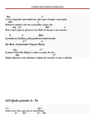 LIVROS DE CIFRAS CATÓLICAS
Dm C
A Cruz Sagrada seja minha luz, não seja o dragão o meu guia
Bb9 A
Retira-te satanás, não me aconselhes coisas vãs.
Dm (C) Bb9 A
Pois é mal o que tu ofereces (3x) Bebe tu mesmo o teu veneno.
F C Bb9
Levanta-te Senhor, pela poderosa intercessão
C7 A
Da Bem Aventurada Virgem Maria.
Dm C7
E junto d’Ela São Miguel e todos os anjos do céu,
Dm C7
Sejam dispersos seus inimigos e fujam de sua face os que o odeiam.
443-Quão grande és Tu
A7+ Bm7
Senhor meu Deus, quan do eu, maravilhado,
E7 D/E A7+ D/E
 