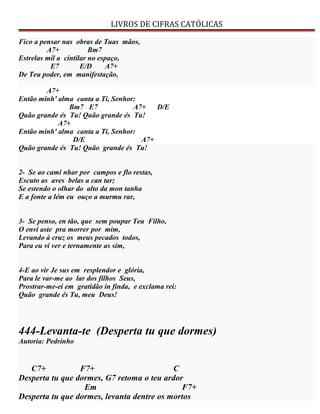 LIVROS DE CIFRAS CATÓLICAS
Fico a pensar nas obras de Tuas mãos,
A7+ Bm7
Estrelas mil a cintilar no espaço,
E7 E/D A7+
De Teu poder, em manifestação,
A7+
Então minh' alma canta a Ti, Senhor:
Bm7 E7 A7+ D/E
Quão grande és Tu! Quão grande és Tu!
A7+
Então minh' alma canta a Ti, Senhor:
D/E A7+
Quão grande és Tu! Quão grande és Tu!
2- Se ao cami nhar por campos e flo restas,
Escuto as aves belas a can tar;
Se estendo o olhar do alto da mon tanha
E a fonte a lém eu ouço a murmu rar,
3- Se penso, en tão, que sem poupar Teu Filho,
O envi aste pra morrer por mim,
Levando à cruz os meus pecados todos,
Para eu vi ver e ternamente as sim,
4-E ao vir Je sus em resplendor e glória,
Para le var-me ao lar dos filhos Seus,
Prostrar-me-ei em gratidão in finda, e exclama rei:
Quão grande és Tu, meu Deus!
444-Levanta-te (Desperta tu que dormes)
Autoria: Pedrinho
C7+ F7+ C
Desperta tu que dormes, G7 retoma o teu ardor
Em F7+
Desperta tu que dormes, levanta dentre os mortos
 