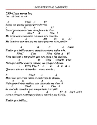 LIVROS DE CIFRAS CATÓLICAS
039-Uma nova luz
Intr E9 G#m7 A9 A/B
E G#m7 A B7
Existe um grande céu tão perto de você
A E A B7
Eu sei que encontrei esta nova forma de viver.
E G#m7 A C#m B
Me tocou com o seu amor e mudou meu coração.
A E Am B7 E E7
Me iluminou com sua luz, me deu a paz com o seu perdão.
A B E A E/G#
Então que brilhe a nova estrela e renove todos nós.
F#m7 C#m F#m G#m A B7
Vem mostrar o teu poder que nos cura e faz crescer.
A B C#m C#m/B F#m
Pois que brilhe a nova estrela, eu sei que é Jesus,
A E/G# F#m7 B E A E B A
Que nos chama de irmãos e nos conduz.
E G#m7 A B
Meus dias que eram vazios se encheram da alegria.
A E A B7
Hoje aprendi viver melhor, com Jesus não me sinto só.
E G#m7 A C#m B
Se você não entendeu que o importante é ser feliz.
A E A B7 E D/F# E/G#
Abra o coração e entregue a Deus e saberá o que Ele diz.
Então que brilhe...
 