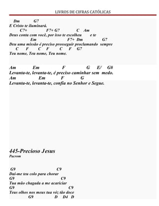 LIVROS DE CIFRAS CATÓLICAS
Dm G7
E Cristo te iluminará.
C7+ F7+ G7 C Am
Deus conta com você, por isso te escolheu e te
Em F7+ Dm G7
Deu uma missão é preciso prosseguir proclamando sempre
C F C F C F G7
Teu nome, Teu nome, Teu nome.
Am Em F G E/ G#
Levanta-te, levanta-te, é preciso caminhar sem medo.
Am Em F G
Levanta-te, levanta-te, confia no Senhor e Segue.
445-Precioso Jesus
Pacrom
G9 C9
Daí-me teu colo para chorar
G9 C9
Tua mão chagada a me acariciar
G9 C9
Teus olhos nos meus tua vóz tão doce
G9 D D4 D
 