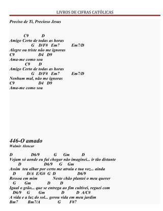 LIVROS DE CIFRAS CATÓLICAS
Preciso de Ti, Precioso Jesus
C9 D
Amigo Certo de todas as horas
G D/F# Em7 Em7/D
Alegre ou triste não me ignoras
C9 D4 D9
Ama-me como sou
C9 D
Amigo Certo de todas as horas
G D/F# Em7 Em7/D
Nenhum mal, não me ignoras
C9 D4 D9
Ama-me como sou
446-O amado
Walmir Alencar
D D6/9 G Gm D
Vejam só aonde eu fui chegar não imaginei... ir tão distante
D D6/9 G Gm
Assim teu olhar por certo me atraiu e tua voz... ainda
D D/A E/G# G D D6/9
Ressoa em mim Neste chão plantei o meu querer
G Gm D D
Igual o grão... que se entrega ao fim cultivei, reguei com
D6/9 G Gm D D A/C#
A vida e a luz do sol... gerou vida em meu jardim
Bm7 Bm7/A G F#7
 