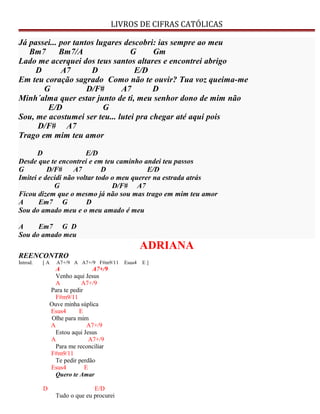 LIVROS DE CIFRAS CATÓLICAS
Já passei... por tantos lugares descobri: ias sempre ao meu
Bm7 Bm7/A G Gm
Lado me acerquei dos teus santos altares e encontrei abrigo
D A7 D E/D
Em teu coração sagrado Como não te ouvir? Tua voz queima-me
G D/F# A7 D
Minh´alma quer estar junto de ti, meu senhor dono de mim não
E/D G
Sou, me acostumei ser teu... lutei pra chegar até aqui pois
D/F# A7
Trago em mim teu amor
D E/D
Desde que te encontrei e em teu caminho andei teu passos
G D/F# A7 D E/D
Imitei e decidi não voltar todo o meu querer na estrada atrás
G D/F# A7
Ficou dizem que o mesmo já não sou mas trago em mim teu amor
A Em7 G D
Sou do amado meu e o meu amado é meu
A Em7 G D
Sou do amado meu
ADRIANA
REENCONTRO
Introd. [ A A7+/9 A A7+/9 F#m9/11 Esus4 E ]
A A7+/9
Venho aqui Jesus
A A7+/9
Para te pedir
F#m9/11
Ouve minha súplica
Esus4 E
Olhe para mim
A A7+/9
Estou aqui Jesus
A A7+/9
Para me reconciliar
F#m9/11
Te pedir perdão
Esus4 E
Quero te Amar
D E/D
Tudo o que eu procurei
 
