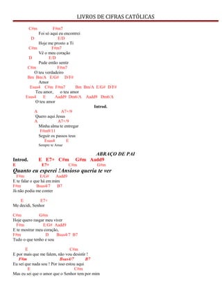 LIVROS DE CIFRAS CATÓLICAS
C#m F#m7
Foi só aqui eu encontrei
D E/D
Hoje me prosto a Ti
C#m F#m7
Vê o meu coração
D E/D
Pude então sentir
C#m F#m7
O teu verdadeiro
Bm Bm/A E/G# D/F#
Amor
Esus4 C#m F#m7 Bm Bm/A E/G# D/F#
Teu amor, o teu amor
Esus4 E Aadd9 Dm6/A Aadd9 Dm6/A
O teu amor
Introd.
A A7+/9
Quero aqui Jesus
A A7+/9
Minha alma te entregar
F#m9/11
Seguir os passos teus
Esus4 E
Sempre te Amar
ABRAÇO DE PAI
Introd. E E7+ C#m G#m Aadd9
E E7+ C#m G#m
Quanto eu esperei !Ansioso queria te ver
F#m E/G# Aadd9
E te falar o que há em mim
F#m Bsus4/7 B7
Já não podia me conter
E E7+
Me decidi, Senhor
C#m G#m
Hoje quero rasgar meu viver
F#m E/G# Aadd9
E te mostrar meu coração,
F#m D Bsus4/7 B7
Tudo o que tenho e sou
E C#m
E por mais que me falem, não vou desistir !
F#m Bsus4/7 B7
Eu sei que nada sou ! Por isso estou aqui
E C#m
Mas eu sei que o amor que o Senhor tem por mim
 