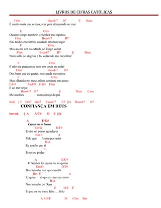 LIVROS DE CIFRAS CATÓLICAS
F#m Bsus4/7 B7 E Bsus
É muito mais que o meu, sou gota derramada no mar
E C#m
Quanto tempo também o Senhor me esperou
F#m Bsus4/7 B7
Nas tardes encontrou saudade em meu lugar
E C#m
Mas ao me ver na estrada ao longe voltar
F#m Bsus4/7 B7 E Bsus
Num salto se alegrou e foi correndo me encontrar
E C#m
E não me perguntou nem por onde eu andei
F#m Bsus4/7 B7
Dos bens que eu gastei, mais nada me restou
E C#m
Mas olhando em meus olhos somente me amou
E/G# Aadd9 E/G# F#m
E ao me beijar,
Bsus4/7 B7 E Bsus Csus
Me acolheu num abraço de pai
Solo [ F Dm7 Gm7 Csus4/7 C7 ]2x Bsus4/7 B7
CONFIANÇA EM DEUS
Introd. [ A A/C# D E ]2x
A E/G#
Cristo eu te louvo
Em/G D/F#
E não sei como agradecer
Bm E A
Pelo que fizeste por mim
B/A
Eu confio em tí
E
E no teu poder
A E/G#
O Senhor foi quem me resgatou
Em/G D/F#
Do caminho mal que escolhi
Bm E A
E agora só quero viver no amor
B/A
No caminho de Deus
E D/E E
É que eu me sinto feliz .... feliz
A C#/F D C#m Bm
 