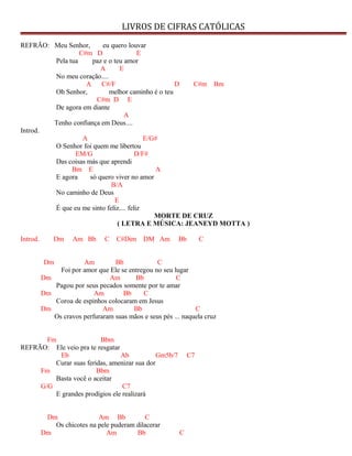 LIVROS DE CIFRAS CATÓLICAS
REFRÃO: Meu Senhor, eu quero louvar
C#m D E
Pela tua paz e o teu amor
A E
No meu coração....
A C#/F D C#m Bm
Oh Senhor, melhor caminho é o teu
C#m D E
De agora em diante
A
Tenho confiança em Deus....
Introd.
A E/G#
O Senhor foi quem me libertou
EM/G D/F#
Das coisas más que aprendi
Bm E A
E agora só quero viver no amor
B/A
No caminho de Deus
E
É que eu me sinto feliz.... feliz
MORTE DE CRUZ
( LETRA E MÚSICA: JEANEYD MOTTA )
Introd. Dm Am Bb C C#Dim DM Am Bb C
Dm Am Bb C
Foi por amor que Ele se entregou no seu lugar
Dm Am Bb C
Pagou por seus pecados somente por te amar
Dm Am Bb C
Coroa de espinhos colocaram em Jesus
Dm Am Bb C
Os cravos perfuraram suas mãos e seus pés ... naquela cruz
Fm Bbm
REFRÃO: Ele veio pra te resgatar
Eb Ab Gm5b/7 C7
Curar suas feridas, amenizar sua dor
Fm Bbm
Basta você o aceitar
G/G C7
E grandes prodígios ele realizará
Dm Am Bb C
Os chicotes na pele puderam dilacerar
Dm Am Bb C
 