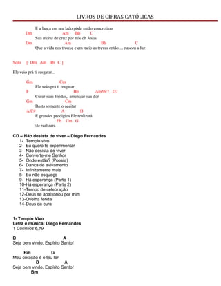 LIVROS DE CIFRAS CATÓLICAS
E a lança em seu lado pôde então concretizar
Dm Am Bb C
Sua morte de cruz por nós óh Jesus
Dm Am Bb C
Que a vida nos trouxe e em meio as trevas então ... nasceu a luz
Solo [ Dm Am Bb C ]
Ele veio prá ti resgatar...
Gm Cm
Ele veio prá ti resgatar
F Bb Am5b/7 D7
Curar suas feridas, amenizar sua dor
Gm Cm
Basta somente o aceitar
A/C# A D
E grandes prodígios Ele realizará
Eb Cm G
Ele realizará
CD – Não desista de viver – Diego Fernandes
1- Templo vivo
2- Eu quero te experimentar
3- Não desista de viver
4- Converte-me Senhor
5- Onde estás? (Poesia)
6- Dança de avivamento
7- Infinitamente mais
8- Eu não esqueço
9- Há esperança (Parte 1)
10-Há esperança (Parte 2)
11-Tempo de celebração
12-Deus se apaixonou por mim
13-Ovelha ferida
14-Deus da cura
1- Templo Vivo
Letra e música: Diego Fernandes
1 Coríntios 6,19
D A
Seja bem vindo, Espírito Santo!
Bm G
Meu coração é o teu lar
D A
Seja bem vindo, Espírito Santo!
Bm
 