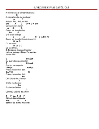 LIVROS DE CIFRAS CATÓLICAS
A minha casa é também tua casa
G
A minha família é o teu lugar!
A G
Ah! Ah! Ah!... Ah! Ah! Ah!
Em A D D/F# G A Bm
Vem em mim morar!
A D A
Quero ser templo vivo
Bm G
E te levar comigo
D A G D A Bm G
Quero ser templo vivo do teu amor
D A G
Do teu amor....
D A G D
Do teu amor...
2- Eu quero te experimentar
Letra e música: Diego Fernandes
Isaías 55,6
C C9sus4
Eu quero te experimentar
C C9sus4
Preciso me esvaziar...
Dm7(9) F7M(9)
Pra eu me encher de ti
Dm7(9 G
Pra eu me encher de ti
Am
Oh! Enche-me, Senhor
F
Enche-me Senhor
Am
Enche-me Senhor
G
Com teu Espírito de Amor!
C F Am G C F
Glória! Glória! Glória!
Am G F
Senhor da minha história!
 