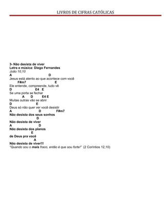 LIVROS DE CIFRAS CATÓLICAS
3- Não desista de viver
Letra e música: Diego Fernandes
João 10,10
A D
Jesus está atento ao que acontece com você
F#m7 E
Ele entende, compreende, tudo vê
D E4 E
Se uma porta se fechar
A D E4 E
Muitas outras vão se abrir
D E
Deus só não quer ver você desistir
A D F#m7
Não desista dos seus sonhos
D
Não desista de viver
A D
Não desista dos planos
E
de Deus pra você
A
Não desista de viver!!!
“Quando sou o mais fraco, então é que sou forte!” (2 Coríntios 12,10)
 