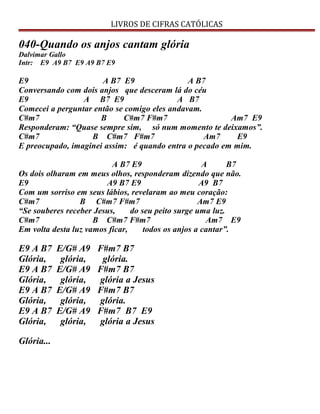 LIVROS DE CIFRAS CATÓLICAS
040-Quando os anjos cantam glória
Dalvimar Gallo
Intr: E9 A9 B7 E9 A9 B7 E9
E9 A B7 E9 A B7
Conversando com dois anjos que desceram lá do céu
E9 A B7 E9 A B7
Comecei a perguntar então se comigo eles andavam.
C#m7 B C#m7 F#m7 Am7 E9
Responderam: “Quase sempre sim, só num momento te deixamos”.
C#m7 B C#m7 F#m7 Am7 E9
E preocupado, imaginei assim: é quando entra o pecado em mim.
A B7 E9 A B7
Os dois olharam em meus olhos, responderam dizendo que não.
E9 A9 B7 E9 A9 B7
Com um sorriso em seus lábios, revelaram ao meu coração:
C#m7 B C#m7 F#m7 Am7 E9
“Se souberes receber Jesus, do seu peito surge uma luz.
C#m7 B C#m7 F#m7 Am7 E9
Em volta desta luz vamos ficar, todos os anjos a cantar”.
E9 A B7 E/G# A9 F#m7 B7
Glória, glória, glória.
E9 A B7 E/G# A9 F#m7 B7
Glória, glória, glória a Jesus
E9 A B7 E/G# A9 F#m7 B7
Glória, glória, glória.
E9 A B7 E/G# A9 F#m7 B7 E9
Glória, glória, glória a Jesus
Glória...
 