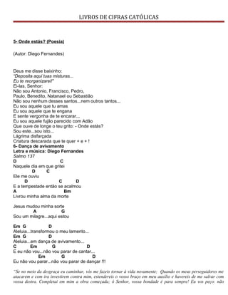 LIVROS DE CIFRAS CATÓLICAS
5- Onde estás? (Poesia)
(Autor: Diego Fernandes)
Deus me disse baixinho:
“Deposita aqui tuas misturas...
Eu te reorganizarei!”
Ei-las, Senhor:
Não sou Antonio, Francisco, Pedro,
Paulo, Benedito, Natanael ou Sebastião
Não sou nenhum desses santos...nem outros tantos...
Eu sou aquele que tu amas
Eu sou aquele que te engana
E sente vergonha de te encarar...
Eu sou aquele fujão parecido com Adão
Que ouve de longe o teu grito: - Onde estás?
Sou este...sou isto...
Lágrima disfarçada
Criatura descarada que te quer + e + !
6- Dança de avivamento
Letra e música: Diego Fernandes
Salmo 137
D C
Naquele dia em que gritei
D C
Ele me ouviu
D C D
E a tempestade então se acalmou
A Bm
Livrou minha alma da morte
Jesus mudou minha sorte
A G
Sou um milagre...aqui estou
Em G D
Aleluia...transformou o meu lamento...
Em G D
Aleluia...em dança de avivamento...
C Em G D
E eu não vou...não vou parar de cantar...
Em G D
Eu não vou parar...não vou parar de dançar !!!
“Se no meio da desgraça eu caminhar, vós me fazeis tornar à vida novamente; Quando os meus perseguidores me
atacarem e com ira investirem contra mim, estendereis o vosso braço em meu auxílio e havereis de me salvar com
vossa destra. Completai em mim a obra começada; ó Senhor, vossa bondade é para sempre! Eu vos peço: não
 