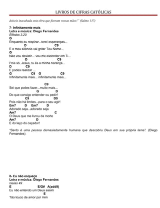 LIVROS DE CIFRAS CATÓLICAS
deixeis inacabada esta obra que fizeram vossas mãos!” (Salmo 137)
7- Infinitamente mais
Letra e música: Diego Fernandes
Efésios 3,20
G
Enquanto eu respirar...terei esperanças...
D C9
E o meu silêncio vai gritar Teu Nome...
G
Não vou desistir... vou me esconder em Ti...
D C9
Pois só, Jesus, tu és a minha herança...
D C9
E podes realizar ...
G C9 G C9
Infinitamente mais... infinitamente mais...
C9
Sei que podes fazer...muito mais...
G D
Do que consigo entender ou pedir!
C9 D9
Pois não há limites...para o seu agir!
Em7 D Em7 D
Adorado seja...adorado seja
Am7 C
O Deus que me livrou da morte
Am7 D
E do laço do caçador!
“Santo é uma pessoa demasiadamente humana que descobriu Deus em sua própria lama”. (Diego
Fernandes)
8- Eu não esqueço
Letra e música: Diego Fernandes
Isaías 49
E E/G# A(add9)
Eu não entendo um Deus assim
E
Tão louco de amor por mim
 