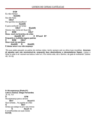 LIVROS DE CIFRAS CATÓLICAS
E/G#
Eu não mereço
A(add9)
Sou tão fraco
C#m7
Por quê Ele me escolheu?
A(add9)
E para confundir os fortes
C#m7 B(add9)
Gravou meu nome em Sua mão
E B/D# C#m7
Deus, você me levantou do chão
A(add9) B7 E B7sus4 B7
Enquanto a multidão jogava pedras
E B/D# C#m7
Deus você me perdoou
A(add9) B A(add9)
E desse amor e eu não esqueço
“Eis que estás gravado na palma de minhas mãos, tenho sempre sob os olhos tuas muralhas. Acorrem
já aqueles que vão reconstruir-te, enquanto teus destruidores e devastadores fogem. Lança o
olhar à volta e vê: reúnem-se todos e vêm a ti. Por minha vida, diz o Senhor, de gala te revestirás” (Isaías
49, 16-18)
9- Há esperança (Parte 01)
Letra e música: Diego Fernandes
Jó 14, 7-9
D G7M
Há esperança para a árvore
Bm7 Asus4 A
Que cortada... foi jogada ao chão
G Bm7
Ainda que esteja no pó o seu tronco
G Asus4 A
E envelhecidas as suas raízes
Em7(9)
 