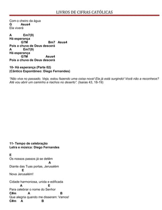 LIVROS DE CIFRAS CATÓLICAS
Com o cheiro da água
G Asus4
Ela viverá
A Em7(9)
Há esperança
G7M Bm7 Asus4
Pois a chuva de Deus descerá
A Em7(9)
Há esperança
G7M Asus4
Pois a chuva de Deus descerá
10- Há esperança (Parte 02)
(Cântico Espontâneo: Diego Fernandes)
“Não viva no passado. Veja, estou fazendo uma coisa nova! Ela já está surgindo! Você não a reconhece?
Até vou abrir um caminho e riachos no deserto”. (Isaías 43, 18-19)
11- Tempo de celebração
Letra e música: Diego Fernandes
E
Os nossos passos já se detêm
A
Diante das Tuas portas, Jerusalém
E
Nova Jerusalém!
Cidade harmoniosa, unida e edificada
A E
Para celebrar o nome do Senhor
C#m A B
Que alegria quando me disseram: Vamos!
C#m A B
 