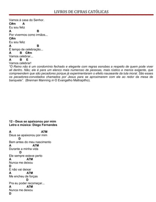 LIVROS DE CIFRAS CATÓLICAS
Vamos à casa do Senhor.
C#m A
Eu sou feliz
A B
Por vivermos como irmãos...
C#m
Eu sou feliz
A B
É tempo de celebração...
A B C#m
Vamos celebrar...
A B E
Vamos celebrar!
“O Reino não é um condomínio fechado e elegante com regras esnobes a respeito de quem pode viver
ali dentro. Não; ele é para um elenco mais numeroso de pessoas, mais rústico e menos exigente, que
compreendem que são pecadores porque já experimentaram o efeito nauseante da luta moral. São esses
os pecadores-convidados chamados por Jesus para se aproximarem com ele ao redor da mesa de
banquete”. (Brennan Manning in O Evangelho Maltrapilho).
12 - Deus se apaixonou por mim
Letra e música: Diego Fernandes
A A7M
Deus se apaixonou por mim
D
Bem antes do meu nascimento
A A7M
Durante a minha vida
D
Ele sempre esteve perto
A A7M
Nunca me deixou
D
E não vai deixar
A A7M
Me encheu de forças
D
Pra eu poder recomeçar...
A A7M
Nunca me deixou
D
 