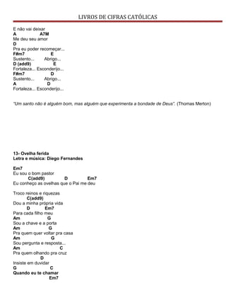 LIVROS DE CIFRAS CATÓLICAS
E não vai deixar
A A7M
Me deu seu amor
D
Pra eu poder recomeçar...
F#m7 E
Sustento... Abrigo...
D (add9) E
Fortaleza... Esconderijo...
F#m7 D
Sustento... Abrigo...
A D
Fortaleza... Esconderijo...
“Um santo não é alguém bom, mas alguém que experimenta a bondade de Deus”. (Thomas Merton)
13- Ovelha ferida
Letra e música: Diego Fernandes
Em7
Eu sou o bom pastor
C(add9) D Em7
Eu conheço as ovelhas que o Pai me deu
Troco reinos e riquezas
C(add9)
Dou a minha própria vida
D Em7
Para cada filho meu
Am G
Sou a chave e a porta
Am G
Pra quem quer voltar pra casa
Am G
Sou pergunta e resposta...
Am C
Pra quem olhando pra cruz
D
Insiste em duvidar
G C
Quando eu te chamar
Em7
 