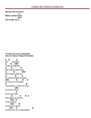 LIVROS DE CIFRAS CATÓLICAS
Sei que vais me ouvir
C
Minha ovelha ferida
Em7
Vou cuidar de ti ...
14- Deus da cura e libertação
Letra e música: Diego Fernandes
E B A
Ele enxugará
E B C#m
Todas as lágrimas
A B E
Não haverá mais choro
A B C#m
Nem haverá mais dor
A B E
As coisas antigas se foram
C#m A B E
Eu já sou um vencedor
E B
Transformou o choro em riso...
C#m
E me deu vitória...
A
Eu fui iluminado
B A B A
Pela glória do Senhor...
C#m B
A Ele o poder...
C#m B
A Ele toda a glória...
F#m A B
Ao Deus da cura e libertação!!!
 