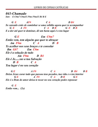 LIVROS DE CIFRAS CATÓLICAS
041-Chamado
Intr: E C#m7 C#m/E F#m F#m/E B4 B E
G E AF# C A D B4
Se cansado estás de caminhar se uma solidão agora quer te acompanhar
G E A F# C A D B G E D B
E a dor até quer te dominar, dê um basta aqui é o teu lugar
G E Em C#m7
Então vem, tem alguém que quer te abraçar
Am F#m C A D B
Te acolher nos seus braços e te consolar
Bm G#7 Em C#m
Ele é a solução de tudo
Am F#m D B4
Ele é Je......sus a tua Salvação
D B C A
Teu lugar é no seu coração
G E A F# C A D B4 D B
Deixa Jesus curar tudo que passou teus pecados, tua vida e o teu interior
G E A F# C A D B G E
Ele é o Dom do amor deixa te tocar no seu coração podes repousar
G E
Então vem... (2x)
 