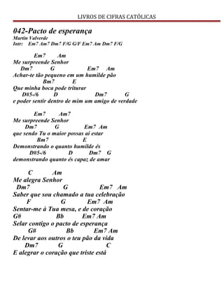 LIVROS DE CIFRAS CATÓLICAS
042-Pacto de esperança
Martin Valverde
Intr: Em7 Am7 Dm7 F/G G/F Em7 Am Dm7 F/G
Em7 Am
Me surpreende Senhor
Dm7 G Em7 Am
Achar-te tão pequeno em um humilde pão
Bm7 E
Que minha boca pode triturar
D#5-/6 D Dm7 G
e poder sentir dentro de mim um amigo de verdade
Em7 Am7
Me surpreende Senhor
Dm7 G Em7 Am
que sendo Tu o maior possas aí estar
Bm7 E
Demonstrando o quanto humilde és
D#5-/6 D Dm7 G
demonstrando quanto és capaz de amar
C Am
Me alegra Senhor
Dm7 G Em7 Am
Saber que sou chamado a tua celebração
F G Em7 Am
Sentar-me à Tua mesa, e de coração
G# Bb Em7 Am
Selar contigo o pacto de esperança
G# Bb Em7 Am
De levar aos outros o teu pão da vida
Dm7 G C
E alegrar o coração que triste está
 