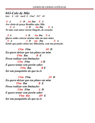 LIVROS DE CIFRAS CATÓLICAS
043-Colo de Mãe
Intr: E A/E Am/E E C#m7 F#7 A9
E A A D Am Dm E A
Ave cheia de graça Bendita sejas Mãe
E A A D Am Dm E A
Te amo com amor eterno Singelo, de coração
E A A D Am Dm E A
Quero então colocar minha vida em tuas mãos
E A A D Am Dm E A
Sentir que podes ninar-me Mãezinha, com tua proteção
C#m F#m A9 D
Eu quero deixar que teu plano em mim
F#m Bm B E
Possa realizar sem limitações
C#m F#m A D
E quero tentar sem porém saber
F#m Bm B E
Ser um pouquinho do que tu és
C#m F#m A9 D
Eu quero deixar que teu plano em mim
F#m Bm B E
Possa realizar sem limitações
C#m F#m A D
E quero tentar sem porém saber
F#m Bm D9 E
Ser um pouquinho do que tu és
 