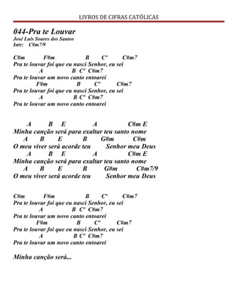 LIVROS DE CIFRAS CATÓLICAS
044-Pra te Louvar
José Luis Soares dos Santos
Intr: C#m7/9
C#m F#m B Cº C#m7
Pra te louvar foi que eu nasci Senhor, eu sei
A B Cº C#m7
Pra te louvar um novo canto entoarei
F#m B Cº C#m7
Pra te louvar foi que eu nasci Senhor, eu sei
A B Cº C#m7
Pra te louvar um novo canto entoarei
A B E A C#m E
Minha canção será para exaltar teu santo nome
A B E B G#m C#m
O meu viver será acorde teu Senhor meu Deus
A B E A C#m E
Minha canção será para exaltar teu santo nome
A B E B G#m C#m7/9
O meu viver será acorde teu Senhor meu Deus
C#m F#m B Cº C#m7
Pra te louvar foi que eu nasci Senhor, eu sei
A B Cº C#m7
Pra te louvar um novo canto entoarei
F#m B Cº C#m7
Pra te louvar foi que eu nasci Senhor, eu sei
A B Cº C#m7
Pra te louvar um novo canto entoarei
Minha canção será...
 