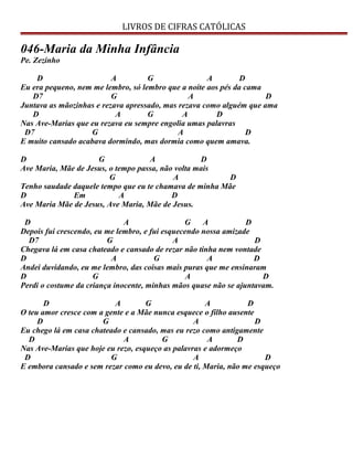 LIVROS DE CIFRAS CATÓLICAS
046-Maria da Minha Infância
Pe. Zezinho
D A G A D
Eu era pequeno, nem me lembro, só lembro que a noite aos pés da cama
D7 G A D
Juntava as mãozinhas e rezava apressado, mas rezava como alguém que ama
D A G A D
Nas Ave-Marias que eu rezava eu sempre engolia umas palavras
D7 G A D
E muito cansado acabava dormindo, mas dormia como quem amava.
D G A D
Ave Maria, Mãe de Jesus, o tempo passa, não volta mais
G A D
Tenho saudade daquele tempo que eu te chamava de minha Mãe
D Em A D
Ave Maria Mãe de Jesus, Ave Maria, Mãe de Jesus.
D A G A D
Depois fui crescendo, eu me lembro, e fui esquecendo nossa amizade
D7 G A D
Chegava lá em casa chateado e cansado de rezar não tinha nem vontade
D A G A D
Andei duvidando, eu me lembro, das coisas mais puras que me ensinaram
D G A D
Perdi o costume da criança inocente, minhas mãos quase não se ajuntavam.
D A G A D
O teu amor cresce com a gente e a Mãe nunca esquece o filho ausente
D G A D
Eu chego lá em casa chateado e cansado, mas eu rezo como antigamente
D A G A D
Nas Ave-Marias que hoje eu rezo, esqueço as palavras e adormeço
D G A D
E embora cansado e sem rezar como eu devo, eu de ti, Maria, não me esqueço
 