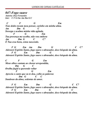 LIVROS DE CIFRAS CATÓLICAS
047-Fogo suave
Autoria: Ziza Fernandes
Intr: C F G Em Am Dm G C
C F G Em
Teus dedos tocam meu pensar, carinho em minha alma.
Am Dm G C
Sossega e acalma minha vida agitada.
F G Em
Tua presença me acolhe, não vou embora
Am Dm G C C7
É Tua essa hora, estou nascendo.
F G Em Am Dm G C C7
Adorarei Espírito Santo, fogo suave e abrasador, doce hóspede da alma.
F G Em Dm G C
Adorarei Espírito Santo, fogo suave e abrasador, doce hóspede da alma.
C F G Em
Meus olhos cantam ao chorar arrependida,
Dm G C
Ovelha fugid a querendo voltar
F G Em
Aprecia o canto que eu te dou, colhe as palavras
Dm G C C
Saudosas da alma, sedentas de amor.
F G Em Dm G C C7
Adorarei Espírito Santo, fogo suave e abrasador, doce hóspede da alma.
F G Em Dm G C
Adorarei Espírito Santo, fogo suave e abrasador, doce hóspede da alma.
 