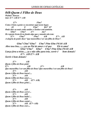 LIVROS DE CIFRAS CATÓLICAS
048-Quem é Filho de Deus
Walmir Alencar
Intr: E7+ A/B E7+ A/B
E7+ F#m7
Como é bom a gente se encontrar aqui neste lugar.
A9 E F#m7 B4/7 B7
Onde dois ou mais estão unidos o Senhor está também.
G#m7 C#m7 A7+ Am7
De repente brota lá no fundo algo que o mundo não tem:
E7+ C#m7 F#m7 A/B E7+ A/B
A alegria de poder dizer “que maravilha é ser um filho de Deus”.
G#m7 C#m7 G#m7 C#m7 F#m G#m F#/A# A/B
Abre teus bra.........ços ao Pai de amor e vê que Ele te ama!
G#m7 C#m7 G#m7 C#m7 F#m G#m F#/A# A/B
Lança fora a triste......za e não olhe para trás, sorrir é bom demais!
E7+ A/B E7+ A/B
Sorrir é bom demais!
E7+ A/B
Quem é filho de Deus pula!
E7+ A/B E7+ A/B
Que maravilha é ser um filho de Deus! Que maravilha é ser um filho de Deus!
E7+ A/B
Quem é filho de Deus louva!....
E7+ A/B
Quem é filho de Deus ama!......
E7+ A/B (E7+ A/B)
Quem é filho de Deus grita!....
E7+ A/B
Quem é filho de Deus corre!...
E7+ A/B
Quem é filho de Deus baila!....
E7+ A/B
Quem é filho de Deus canta!....
E7+ A/B (E7+ A/B)
Quem é filho de Deus ora!....
 