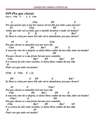 LIVROS DE CIFRAS CATÓLICAS
049-Pra que chorar
Intr:A F#m E - A E F#m
A F#m D9 E
Por que pensar que a tua dor nunca vai ter fim por tudo o que passou?
A9 F#m D9 E
Achar que não vai ser feliz, que o mundo desabou e nada vai mudar?
D E D E Bm7
Se Deus te criou por amor Ele não vai te abandonar, pra que chorar?
A9 E F#m
Pra que chorar se amanhã será um novo dia
C#m D9 Bm7 D9 E
E nascerá com ele a alegria, se deixa Deus cuidar da tua vida, tudo vai mudar!
A E D9
Pra que chorar se a tua frente há um novo caminho
C#m Bm7 D9 Bm7 G9
E a certeza de não estar sozinho, se deixa Deus cuidar da tua vida
D
Pode crer que tudo vai mudar!
(F#m E F#m E ) 2x
D9 E D9 E Bm7
Se Deus te criou por amor Ele não vai te abandonar, pra que chorar?
A9 E F#m7
Pra que chorar se amanhã será um novo dia
C#m D9 Bm7 D9 E
E nascerá com ele a alegria, se deixa Deus cuidar da tua vida, tudo vai mudar!
F#m7 E D9
Pra que chorar se a tua frente há um novo caminho
C#m Bm7 D9 Bm7 G9
E a certeza de não estar sozinho, se deixa Deus cuidar da tua vida
E A9
Pode crer que tudo vai mudar!
 