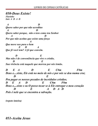 LIVROS DE CIFRAS CATÓLICAS
050-Deus Existe!
Flavinho
Intr: A D A D
A D
Quero saber por que não acreditas
A D
Quero saber porque, não o tens como teu Senhor
A D
Por que não aceitas que existe uma força
A
Que move nos para o bem
E D A
Que fé você tem? A fé que convém.
D E
Mas não é de conveniência que vive o cristão,
D E
Sua vivência está naquele que morreu por nós irmão.
D E A D E C#m F#m
Deus e....xiste, Ele está no meio de nós e por nós se deu numa cruz
D E
Pra pagar os nossos pecados de incrédulos cristãos.
D E A D E C#m F#m
Deus e....xiste e eu O posso tocar se à Ele entregar o meu coração
D E A D A D
Pois é nele que se encontra a salvação.
(repete inteira)
051-Aceita Jesus
 