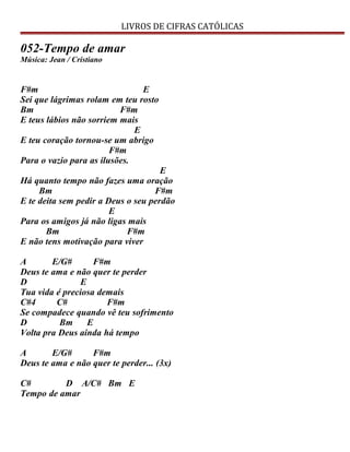 LIVROS DE CIFRAS CATÓLICAS
052-Tempo de amar
Música: Jean / Cristiano
F#m E
Sei que lágrimas rolam em teu rosto
Bm F#m
E teus lábios não sorriem mais
E
E teu coração tornou-se um abrigo
F#m
Para o vazio para as ilusões.
E
Há quanto tempo não fazes uma oração
Bm F#m
E te deita sem pedir a Deus o seu perdão
E
Para os amigos já não ligas mais
Bm F#m
E não tens motivação para viver
A E/G# F#m
Deus te ama e não quer te perder
D E
Tua vida é preciosa demais
C#4 C# F#m
Se compadece quando vê teu sofrimento
D Bm E
Volta pra Deus ainda há tempo
A E/G# F#m
Deus te ama e não quer te perder... (3x)
C# D A/C# Bm E
Tempo de amar
 