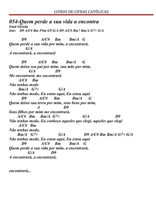 LIVROS DE CIFRAS CATÓLICAS
054-Quem perde a sua vida a encontra
Irmã Glenda
Intr: D9 A/C# Bm F#m G9 G/A D9 A/C# Bm7 Bm/A G7+ G/A
D9 A/C# Bm Bm/A G
Quem perde a sua vida por mim, a encontrará,
G/A
A encontrará, a encontrará
D9 A/C# Bm Bm/A G
Quem deixa seu pai por mim, sua mãe por mim,
G/A D9
Me encontrará, me encontrará
A/C# Bm
Não tenhas medo
Bm/A G7+ G/A
Não tenhas medo, Eu estou aqui, Eu estou aqui
D9 A/C# Bm Bm/A G
Quem deixa sua terra por mim, seus bens por mim,
A D9
Seus filhos por mim me encontrará,
A/C# Bm Bm/A G7+ G/A D9
Não tenhas medo, Eu conheço aqueles que elegi, aqueles que elegi
A/C# Bm
Não tenhas medo,
Bm/A G7+ G/A D9 A/C# Bm Bm/A G7+ G/A
Não tenhas medo, Eu estou aqui, Eu estou aqui
D9 A/C# Bm Bm/A G
Quem perde a sua vida por mim, a encontrará,
G/A D9
A encontrará, a encontrará,
encontrará...
 