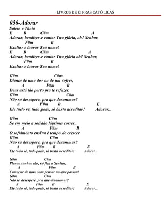 LIVROS DE CIFRAS CATÓLICAS
056-Adorar
Salete e Tânia
E B C#m A
Adorar, bendizer e cantar Tua glória, oh! Senhor,
F#m B
Exaltar e louvar Teu nome!
E B C#m A
Adorar, bendizer e cantar Tua glória oh! Senhor,
F#m B
Exaltar e louvar Teu nome!
G#m C#m
Diante de uma dor ou de um sofrer,
A F#m B
Deus está tão perto pra te refazer.
G#m C#m
Não se desespere, pra que desanimar?
A F#m B E
Ele tudo vê, tudo pode, só basta acreditar! Adorar...
G#m C#m
Se em meio a solidão lágrima correr,
A F#m B
O sofrimento ensina é tempo de crescer.
G#m C#m
Não se desespere, pra que desanimar?
A F#m B E
Ele tudo vê, tudo pode, só basta acreditar! Adorar...
G#m C#m
Planos sonhos vão, só fica o Senhor,
A F#m B
Começar de novo sem pensar no que passou!
G#m C#m
Não se desespere, pra que desanimar?
A F#m B E
Ele tudo vê, tudo pode, só basta acreditar! Adorar...
 