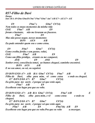 LIVROS DE CIFRAS CATÓLICAS
057-Filho de Davi
Dunga
Intr: B/A A9 G#m G#m/B C#m7 F#m7 G#m7 Am7 A/B E7+ A/E E7+ A/E
E9 F#m7 ) G#m7 C#7(4)
Nem todos os maus momentos da minha vida
C#/E F#m7 A/B E9
foram o bastante, não me levaram ao fracasso.
F#m7 E9
Mas não posso negar, nesses momentos
D/F# A/C# A/B
Eu pude entender quem sou e como estou.
E9 F#m7 G#m7 C#7(4)
Como ovelha ferida e sem pastor, voltei,
C#/E F#m7 A/B E9
Como um filho pródigo, errante eu me comparei,
A9/E E9 A9/E E9
Senhor errei, consciência tomei, ao humos cheguei, caminho encontrei.
D/F# A/C# A/B
E no seu amor, eu sei, eu seguirei.
E9 D/F# E/G# A7+ A/B B/A G#m7 C#7(4) F#m7 A/B E
Filho de Davi, olha para mim, vê como estou e onde eu cheguei.
E7 D/F# E/G# A7+ B7 G#m7 C#7(4)
Eu grito para me ouvir, é porque sei que estás aqui,
F#m7 A/B E9
Escolheste este lugar pra que eu volte.
E9 D/F# E/G# A7+ A/B B/A G#m7 C#7(4) F#m7 A/B E
Filho de Davi, olha para mim, e vê como estou e onde eu
cheguei.
E7 D/F# E/G# A7+ B7 G#m7 C#7(4)
Eu grito para me ouvir, é porque sei que estás aqui,
F#m7 A/B E9 F#m7(6) A/B E9
Escolheste este lugar pra que eu volte.Pra que eu volte a enxergar.
 