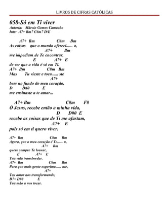 LIVROS DE CIFRAS CATÓLICAS
058-Só em Ti viver
Autoria: Márcio Gomes Camacho
Intr: A7+ Bm7 C#m7 D/E
A7+ Bm C#m Bm
As coisas que o mundo ofereci...... a,
A7+ Bm
me impediam de Te encontrar,
E A7+ E
de ver que a vida é só em Ti.
A7+ Bm C#m Bm
Mas Tu vieste e toca...... ste
A7+
bem no fundo do meu coração,
D D#0 E
me ensinaste a te amar...
A7+ Bm C#m F#
Ó Jesus, recebe então a minha vida,
D D#0 E
recebe as coisas que de Ti me afastam,
A7+ E
pois só em ti quero viver.
A7+ Bm C#m Bm
Agora, que o meu coração é Te...... u,
A7+ Bm
quero sempre Te louvar,
E A7+ E
Tua vida transbordar.
A7+ Bm C#m Bm
Para que mais gente experime...... nte,
A7+
Teu amor nos transformando,
D7+ D#0 E
Tua mão a nos tocar.
 