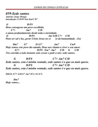 LIVROS DE CIFRAS CATÓLICAS
059-Sede santos
Autoria: Jorge Mongó
Introdução: G D/F# Em Em/C D7
G D/F#
Deus consagrou um povo escolhido,
C7+ Am7 C/D
o amou profundamente desde toda a eternidade.
G D/F# Am G/B C7+ C/D
Para ser sal e luz, gerar Cristo Jesus no se io da humanidade. (2x)
Dm7 G7 E4 E7 Am7 Cm9
Hoje somos este povo tão amado, Deus nos chama a viver o seu amor.
G7+ D/F# Em7 Am7 C/D G C/D
Nos convida a todo instante sem cessar e pede a nós: sede santos.
G D/F# C7+ Am7 C/D
Sede santos, esta é minha vontade, sede santos é o que eu mais quero.
G D/F# C7+ Am7 C/D
Sede santos, esta é minha vontade, sede santos é o que eu mais quero.
SOLO: (C7+ G/B E7 Am7 D7) ( E4 E7)
Dm7
Hoje somos...
 