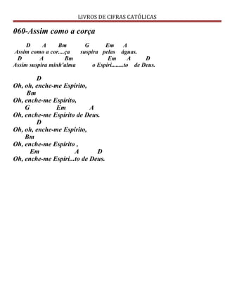 LIVROS DE CIFRAS CATÓLICAS
060-Assim como a corça
D A Bm G Em A
Assim como a cor....ça suspira pelas águas.
D A Bm Em A D
Assim suspira minh'alma o Espíri........to de Deus.
D
Oh, oh, enche-me Espírito,
Bm
Oh, enche-me Espírito,
G Em A
Oh, enche-me Espírito de Deus.
D
Oh, oh, enche-me Espírito,
Bm
Oh, enche-me Espírito ,
Em A D
Oh, enche-me Espíri...to de Deus.
 