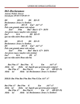 LIVROS DE CIFRAS CATÓLICAS
061-Declaramos
Autoria: Walmir Alencar
Introdução: D9 D5+/9 D9 D5+/9
D9 D5+/9 D9 D5+/9
Declaramos: Jesus é o Senhor.
D9 D5+/9 Em7 A4/7 A7
Pois com grande amor veio salvar.
Em7 F#m Bm7 Bm/A G7+ D/F#
Aos povos raça e nações veio ensinar
Em7 G/A D9 D5+/9
que na vida outro Deus não há.
D9 D5+/9 D9 D5+/9
Declaramos: Jesus é o Senhor.
D9 D5+/9 Em7 A4/7 A7
Pois com grande amor veio salvar.
Em7 F#m Bm7 Bm/A G7+ D/F#
Aos povos raça e nações veio ensinar
Em7 G/A D9 A7
que na vida outro Deus não há.
Bm F#m A7 Bm F#m G Em A4/7 A7
Alelu ia! Alelu ia! Aquele que governa para sempre!
Bm F#m A7 Bm F#m G Em A7 (D9 D5+/9)
Alelu ia! Alelu ia! Declaramos: Jesus é o Senhor!
SOLO: Bm F#m Bm F#m Bm F#m G Em A4/7 A7
Bm F#m A7 Bm F#m G Em A4/7 A7
Alelu ia! Alelu ia! Aquele que governa para sempre!
Bm F#m A7 Bm F#m G Em A7 (D9 D5+/9)
Alelu ia! Alelu ia! Declaramos: Jesus é o Senhor!
 