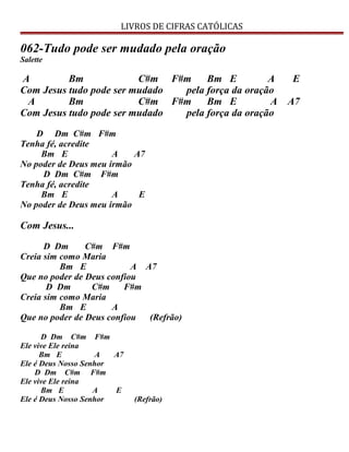 LIVROS DE CIFRAS CATÓLICAS
062-Tudo pode ser mudado pela oração
Salette
A Bm C#m F#m Bm E A E
Com Jesus tudo pode ser mudado pela força da oração
A Bm C#m F#m Bm E A A7
Com Jesus tudo pode ser mudado pela força da oração
D Dm C#m F#m
Tenha fé, acredite
Bm E A A7
No poder de Deus meu irmão
D Dm C#m F#m
Tenha fé, acredite
Bm E A E
No poder de Deus meu irmão
Com Jesus...
D Dm C#m F#m
Creia sim como Maria
Bm E A A7
Que no poder de Deus confiou
D Dm C#m F#m
Creia sim como Maria
Bm E A
Que no poder de Deus confiou (Refrão)
D Dm C#m F#m
Ele vive Ele reina
Bm E A A7
Ele é Deus Nosso Senhor
D Dm C#m F#m
Ele vive Ele reina
Bm E A E
Ele é Deus Nosso Senhor (Refrão)
 