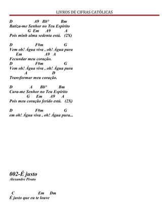 LIVROS DE CIFRAS CATÓLICAS
D A9 Bb° Bm
Batiza-me Senhor no Teu Espírito
G Em A9 A
Pois minh alma sedenta está. (2X)
D F#m G
Vem oh! Água viva , oh! Água pura
Em A9 A
Fecundar meu coração.
D F#m G
Vem oh! Água viva , oh! Água pura
A D
Transformar meu coração.
D A Bb° Bm
Cura-me Senhor no Teu Espírito
G Em A9 A
Pois meu coração ferido está. (2X)
D F#m G
em oh! Água viva , oh! Água pura...
002-É justo
Alexandre Pivato
C Em Dm
É justo que eu te louve
 