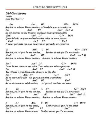 LIVROS DE CIFRAS CATÓLICAS
064-Sonda-me
Paulão
Intr: Dm7 Gm7 A7
Em Am D7 G7+ D/F#
Senhor eu sei que Tu me sondas, sei também que me conheces
Em Am7 B7 Em7 Am7 D
Se me assento ou me levanto, conheces meus pensamentos
Em7 Am7 D7 G7+ D/F#
Quer deitado ou quer andando sabes todos os meus passos
Em7 Am7 B7 Em7
E antes que haja em mim palavras sei que tudo me conheces
E Am7 C D7 G7+ D/F#
Senhor, eu sei que Tu me sondas, Senhor eu sei que Tu me sondas
Em7 Am7 B7 Em7 Am7 D
Senhor eu sei que Tu me sondas, Senhor eu sei que Tu me sondas.
Em7 Am7 D7 G7+ D/F#
Deus Tu me cercaste em volta, Tuas mãos em mim repousam
Em Am7 B7 Em7 Am7 D
Tal ciência é grandiosa, não alcanço de tão alta
Em7 Am7 D7 G7+ D/F#
Se eu subo até o céu sei que ali também te encontro
Em7 Am7 B7 Em7
Se no abismo está minha alma, sei que ali também me amas.
E E7 Am7 C D7 G7+ D/F#
Senhor, eu sei que Tu me sondas, Senhor eu sei que Tu me sondas
Em7 Am7 B7 Em7 Am7 D
Senhor eu sei que Tu me sondas, Senhor eu sei que Tu me sondas.
E E7 Am7 C D7 G7+ D/F#
Senhor, eu sei que Tu me amas, Senhor eu sei que Tu me amas
Em7 Am7 B7 Em7
Senhor eu sei que Tu me amas, Senhor eu sei que Tu me amas.
 