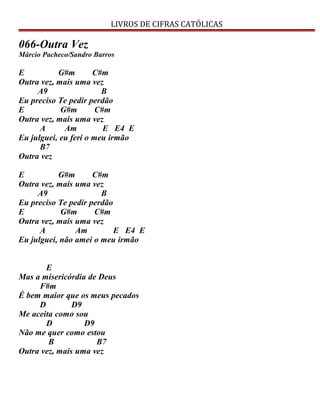 LIVROS DE CIFRAS CATÓLICAS
066-Outra Vez
Márcio Pacheco/Sandro Barros
E G#m C#m
Outra vez, mais uma vez
A9 B
Eu preciso Te pedir perdão
E G#m C#m
Outra vez, mais uma vez
A Am E E4 E
Eu julguei, eu feri o meu irmão
B7
Outra vez
E G#m C#m
Outra vez, mais uma vez
A9 B
Eu preciso Te pedir perdão
E G#m C#m
Outra vez, mais uma vez
A Am E E4 E
Eu julguei, não amei o meu irmão
E
Mas a misericórdia de Deus
F#m
É bem maior que os meus pecados
D D9
Me aceita como sou
D D9
Não me quer como estou
B B7
Outra vez, mais uma vez
 