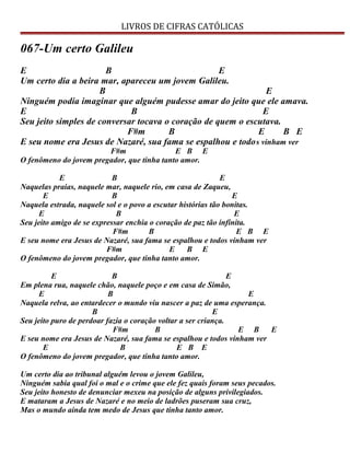 LIVROS DE CIFRAS CATÓLICAS
067-Um certo Galileu
E B E
Um certo dia a beira mar, apareceu um jovem Galileu.
B E
Ninguém podia imaginar que alguém pudesse amar do jeito que ele amava.
E B E
Seu jeito simples de conversar tocava o coração de quem o escutava.
F#m B E B E
E seu nome era Jesus de Nazaré, sua fama se espalhou e todos vinham ver
F#m E B E
O fenômeno do jovem pregador, que tinha tanto amor.
E B E
Naquelas praias, naquele mar, naquele rio, em casa de Zaqueu,
E B E
Naquela estrada, naquele sol e o povo a escutar histórias tão bonitas.
E B E
Seu jeito amigo de se expressar enchia o coração de paz tão infinita.
F#m B E B E
E seu nome era Jesus de Nazaré, sua fama se espalhou e todos vinham ver
F#m E B E
O fenômeno do jovem pregador, que tinha tanto amor.
E B E
Em plena rua, naquele chão, naquele poço e em casa de Simão,
E B E
Naquela relva, ao entardecer o mundo viu nascer a paz de uma esperança.
B E
Seu jeito puro de perdoar fazia o coração voltar a ser criança.
F#m B E B E
E seu nome era Jesus de Nazaré, sua fama se espalhou e todos vinham ver
E B E B E
O fenômeno do jovem pregador, que tinha tanto amor.
Um certo dia ao tribunal alguém levou o jovem Galileu,
Ninguém sabia qual foi o mal e o crime que ele fez quais foram seus pecados.
Seu jeito honesto de denunciar mexeu na posição de alguns privilegiados.
E mataram a Jesus de Nazaré e no meio de ladrões puseram sua cruz,
Mas o mundo ainda tem medo de Jesus que tinha tanto amor.
 