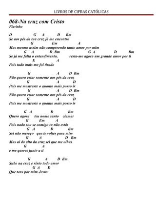 LIVROS DE CIFRAS CATÓLICAS
068-Na cruz com Cristo
Flavinho
D G A D Bm
Se aos pés da tua cruz já me encontro
G Em A
Mas mesmo assim não compreendo tanto amor por mim
G A D Bm G A D Bm
Se já me falta o entendimento, resta-me agora um grande amor por ti
E A
Pois tudo mais me foi tirado
G A D Bm
Não quero estar somente aos pés da cruz
G A D
Pois me mostraste o quanto mais posso ir
G A D Bm
Não quero estar somente aos pés da cruz
G A D
Pois me mostraste o quanto mais posso ir
G A D Bm
Quero agora teu nome santo clamar
G Em A
Pois nada sou se comigo tu não estás
G A D Bm
Sei não mereço que te voltes para mim
G A D Bm
Mas aí do alto da cruz sei que me olhas
G A
e me queres junto a ti
G A D Bm
Subo na cruz e sinto todo amor
G A D
Que tens por mim Jesus
 